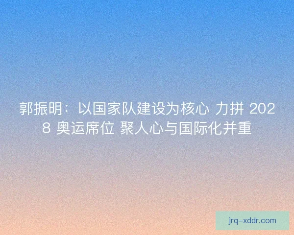 郭振明：以国家队建设为核心 力拼 2028 奥运席位 聚人心与国际化并重