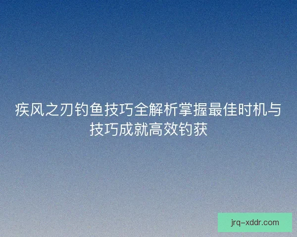 疾风之刃钓鱼技巧全解析掌握最佳时机与技巧成就高效钓获