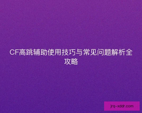 CF高跳辅助使用技巧与常见问题解析全攻略
