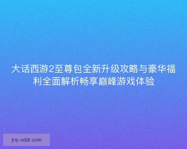 大话西游2至尊包全新升级攻略与豪华福利全面解析畅享巅峰游戏体验