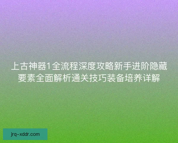 上古神器1全流程深度攻略新手进阶隐藏要素全面解析通关技巧装备培养详解