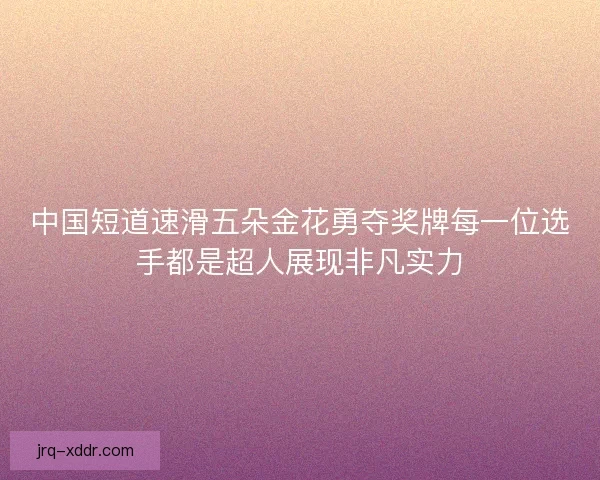 中国短道速滑五朵金花勇夺奖牌每一位选手都是超人展现非凡实力