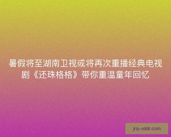 暑假将至湖南卫视或将再次重播经典电视剧《还珠格格》带你重温童年回忆