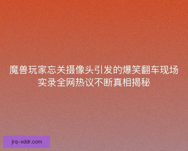 魔兽玩家忘关摄像头引发的爆笑翻车现场实录全网热议不断真相揭秘