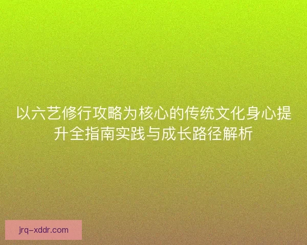 以六艺修行攻略为核心的传统文化身心提升全指南实践与成长路径解析