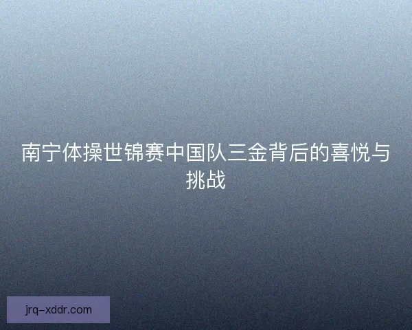 南宁体操世锦赛中国队三金背后的喜悦与挑战