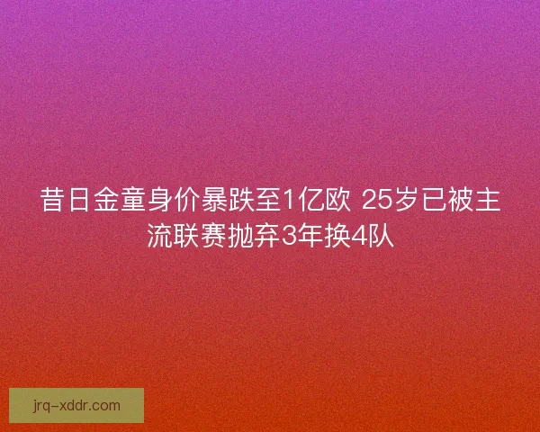 昔日金童身价暴跌至1亿欧 25岁已被主流联赛抛弃3年换4队