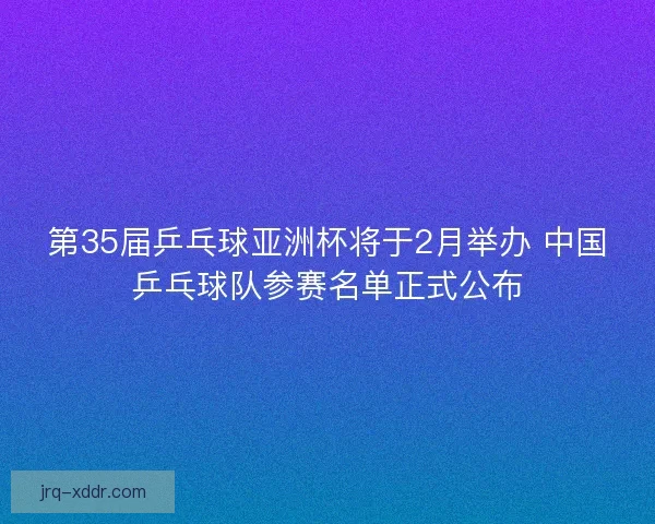 第35届乒乓球亚洲杯将于2月举办 中国乒乓球队参赛名单正式公布
