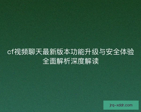 cf视频聊天最新版本功能升级与安全体验全面解析深度解读