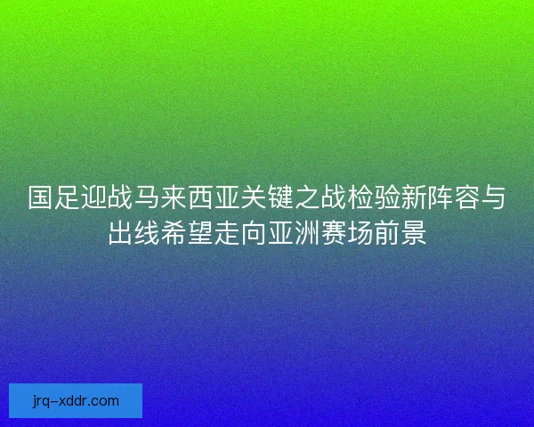 国足迎战马来西亚关键之战检验新阵容与出线希望走向亚洲赛场前景