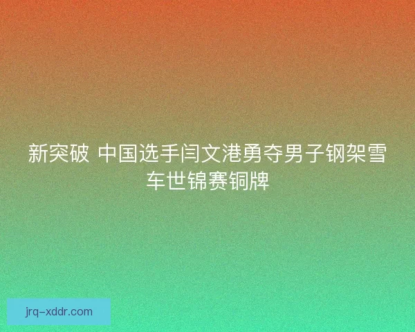 新突破 中国选手闫文港勇夺男子钢架雪车世锦赛铜牌
