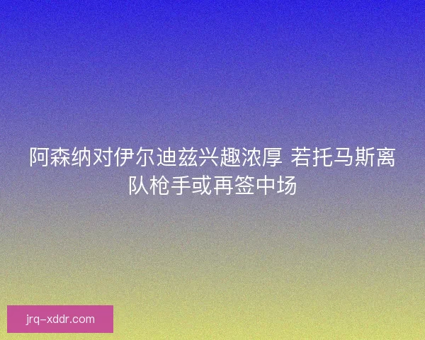 阿森纳对伊尔迪兹兴趣浓厚 若托马斯离队枪手或再签中场