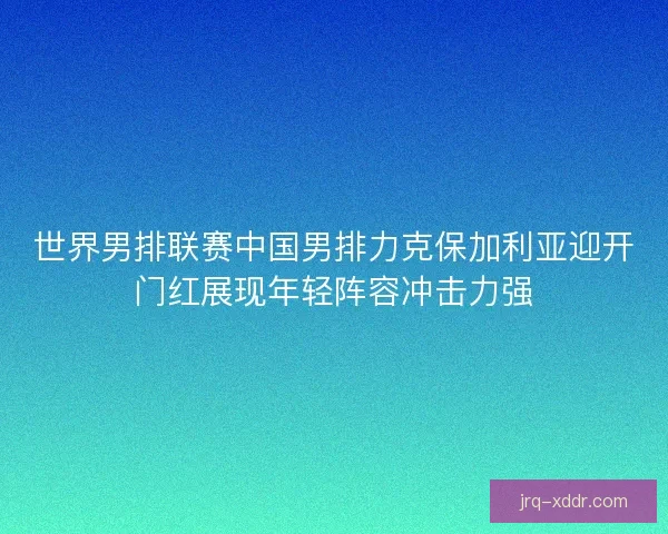 世界男排联赛中国男排力克保加利亚迎开门红展现年轻阵容冲击力强