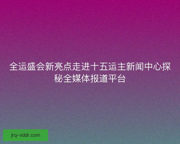 全运盛会新亮点走进十五运主新闻中心探秘全媒体报道平台