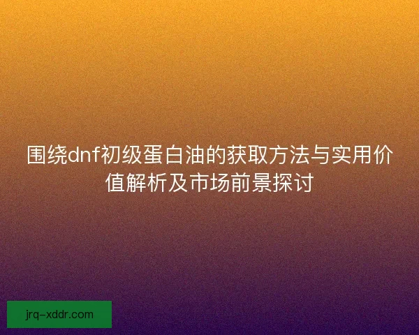 围绕dnf初级蛋白油的获取方法与实用价值解析及市场前景探讨