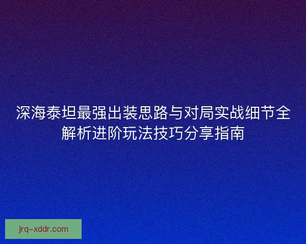 深海泰坦最强出装思路与对局实战细节全解析进阶玩法技巧分享指南