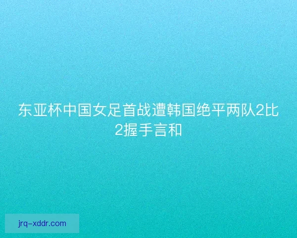 东亚杯中国女足首战遭韩国绝平两队2比2握手言和