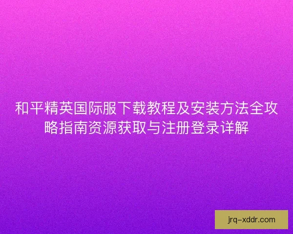和平精英国际服下载教程及安装方法全攻略指南资源获取与注册登录详解