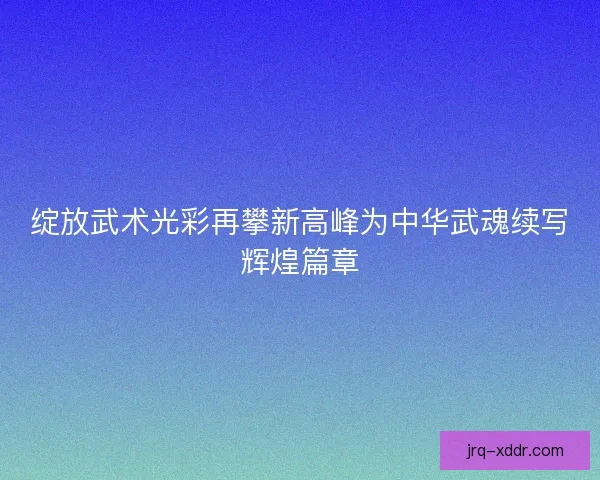 绽放武术光彩再攀新高峰为中华武魂续写辉煌篇章