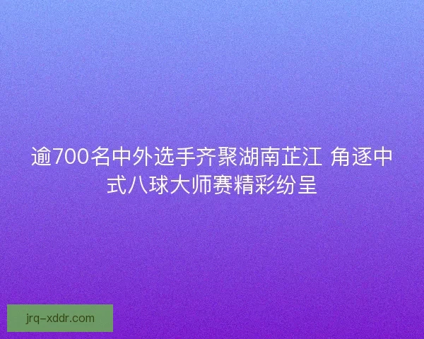 逾700名中外选手齐聚湖南芷江 角逐中式八球大师赛精彩纷呈