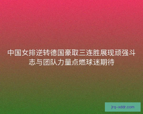 中国女排逆转德国豪取三连胜展现顽强斗志与团队力量点燃球迷期待