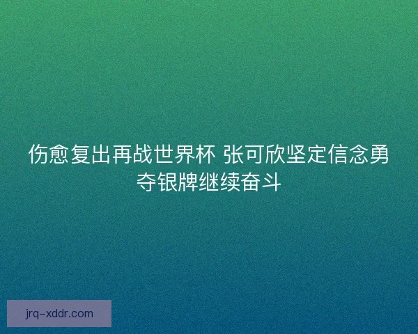 伤愈复出再战世界杯 张可欣坚定信念勇夺银牌继续奋斗