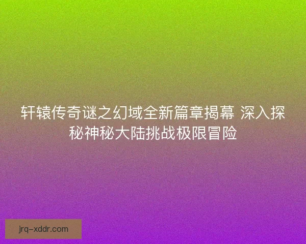 轩辕传奇谜之幻域全新篇章揭幕 深入探秘神秘大陆挑战极限冒险