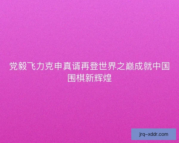 党毅飞力克申真谞再登世界之巅成就中国围棋新辉煌