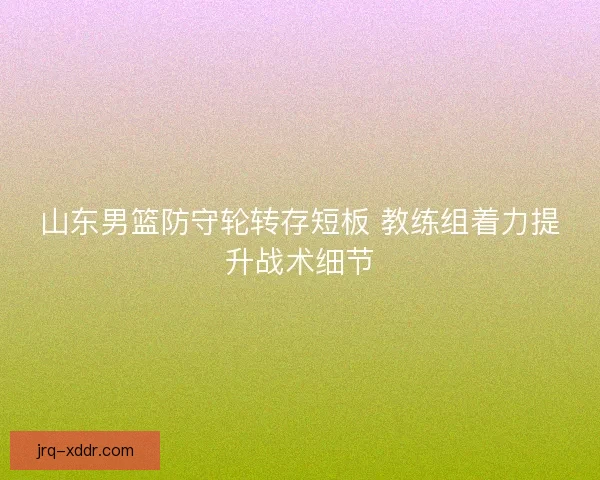 山东男篮防守轮转存短板 教练组着力提升战术细节