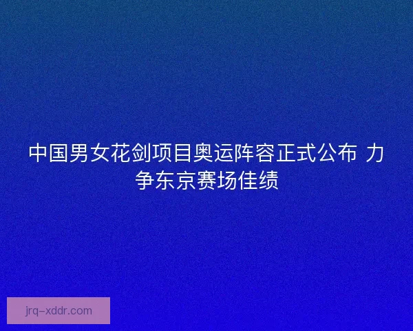 中国男女花剑项目奥运阵容正式公布 力争东京赛场佳绩