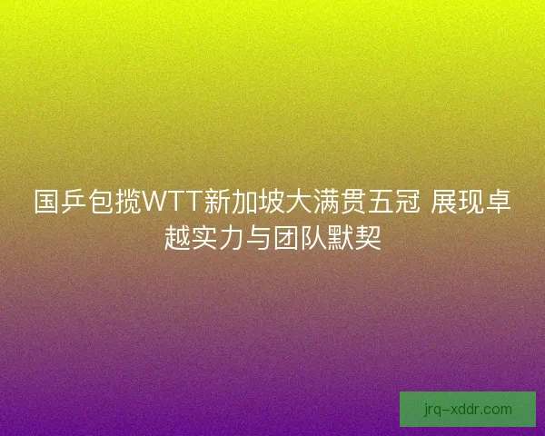 国乒包揽WTT新加坡大满贯五冠 展现卓越实力与团队默契