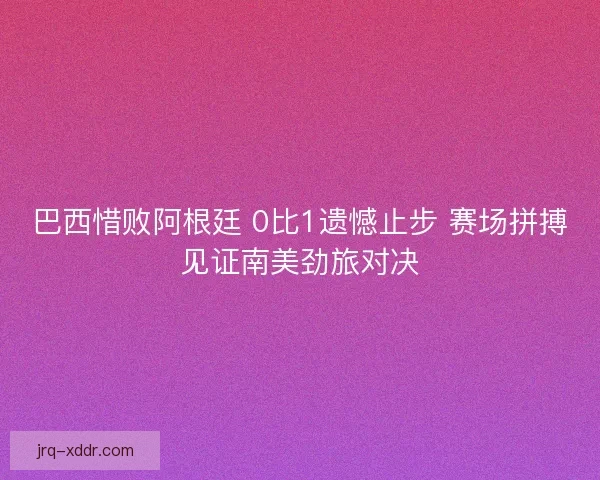 巴西惜败阿根廷 0比1遗憾止步 赛场拼搏见证南美劲旅对决