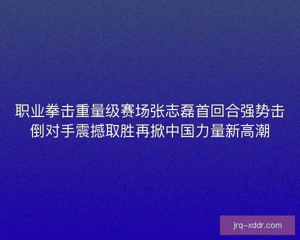职业拳击重量级赛场张志磊首回合强势击倒对手震撼取胜再掀中国力量新高潮