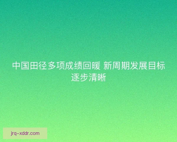 中国田径多项成绩回暖 新周期发展目标逐步清晰