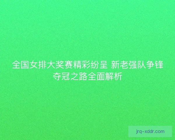 全国女排大奖赛精彩纷呈 新老强队争锋夺冠之路全面解析
