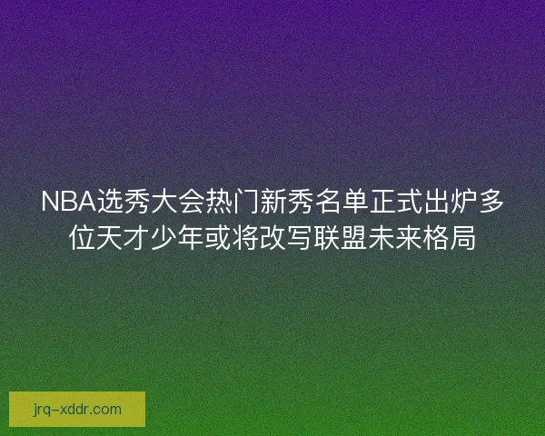 NBA选秀大会热门新秀名单正式出炉多位天才少年或将改写联盟未来格局