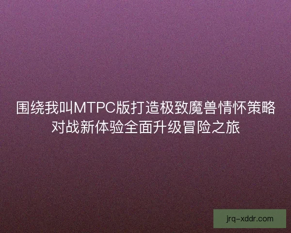 围绕我叫MTPC版打造极致魔兽情怀策略对战新体验全面升级冒险之旅 围绕我叫MTPC版打造极致魔兽情怀策略对战新体验全面升级冒险之旅
