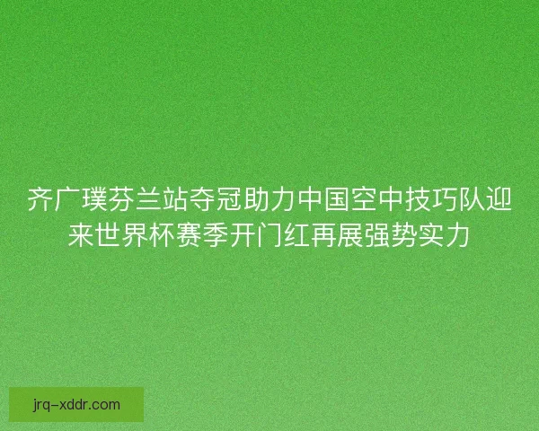 齐广璞芬兰站夺冠助力中国空中技巧队迎来世界杯赛季开门红再展强势实力