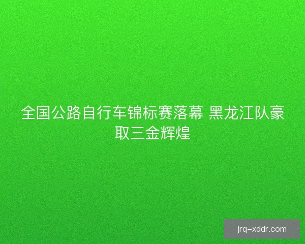 全国公路自行车锦标赛落幕 黑龙江队豪取三金辉煌