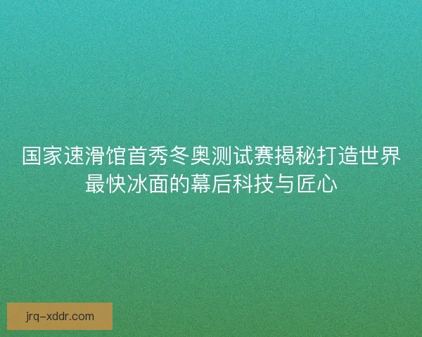 国家速滑馆首秀冬奥测试赛揭秘打造世界最快冰面的幕后科技与匠心