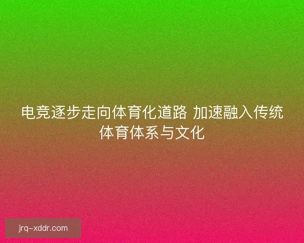 电竞逐步走向体育化道路 加速融入传统体育体系与文化